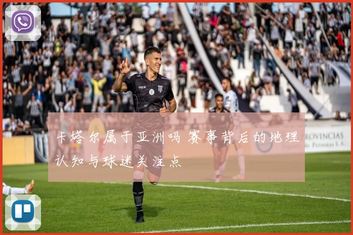 卡塔尔属于亚洲吗 赛事背后的地理认知与球迷关注点