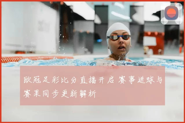 欧冠足彩比分直播开启 赛事进球与赛果同步更新解析