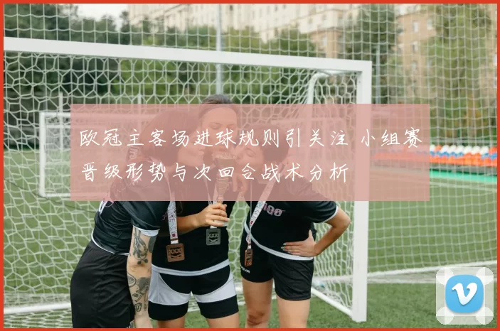 欧冠主客场进球规则引关注 小组赛晋级形势与次回合战术分析