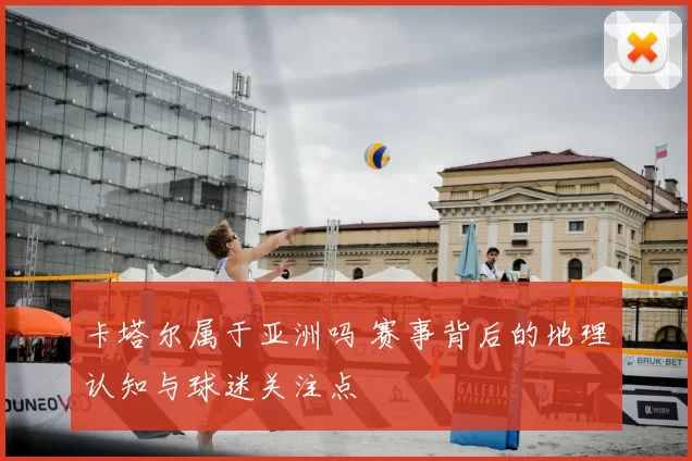 卡塔尔属于亚洲吗 赛事背后的地理认知与球迷关注点