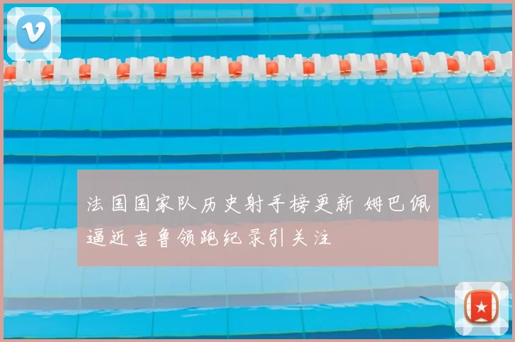 法国国家队历史射手榜更新 姆巴佩逼近吉鲁领跑纪录引关注