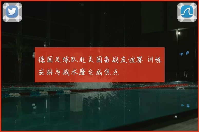 德国足球队赴美国备战友谊赛 训练安排与战术磨合成焦点