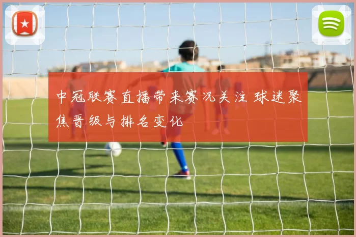 中冠联赛直播带来赛况关注 球迷聚焦晋级与排名变化