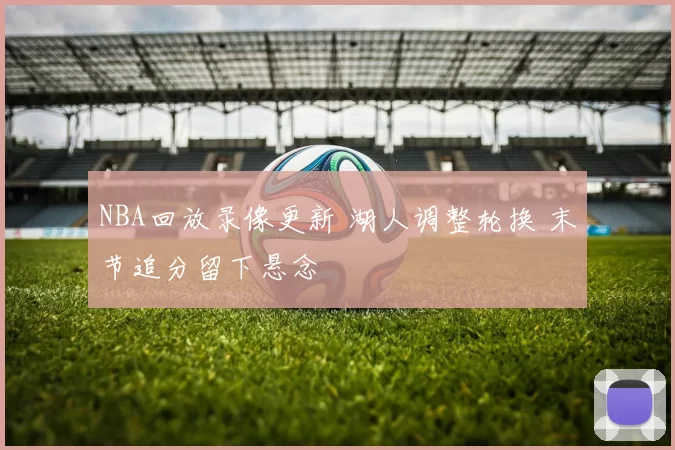 NBA回放录像更新 湖人调整轮换 末节追分留下悬念