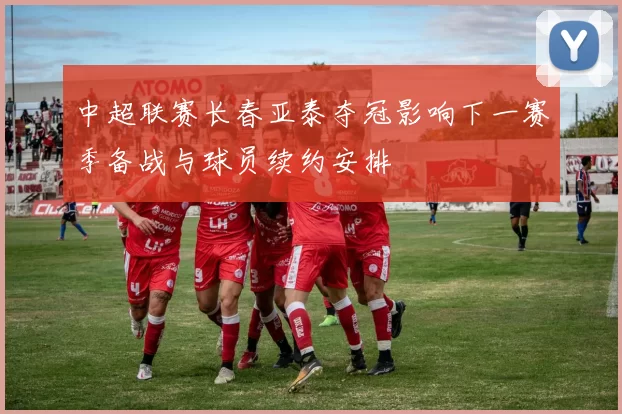 中超联赛长春亚泰夺冠影响下一赛季备战与球员续约安排