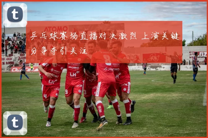 乒乓球赛场直播对决激烈 上演关键分争夺引关注