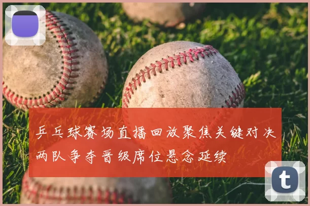 乒乓球赛场直播回放聚焦关键对决两队争夺晋级席位悬念延续