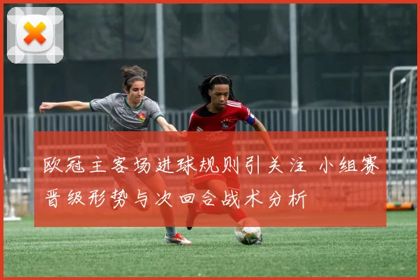 欧冠主客场进球规则引关注 小组赛晋级形势与次回合战术分析