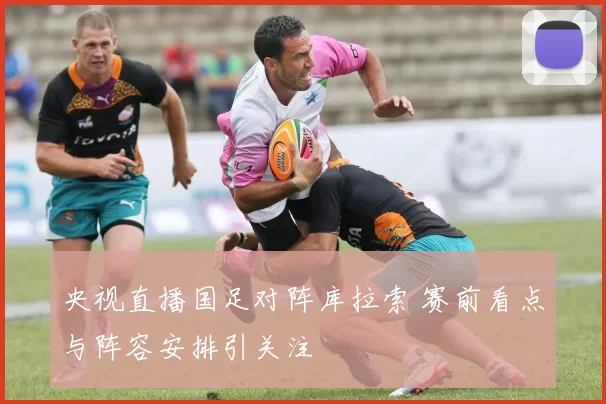 央视直播国足对阵库拉索 赛前看点与阵容安排引关注