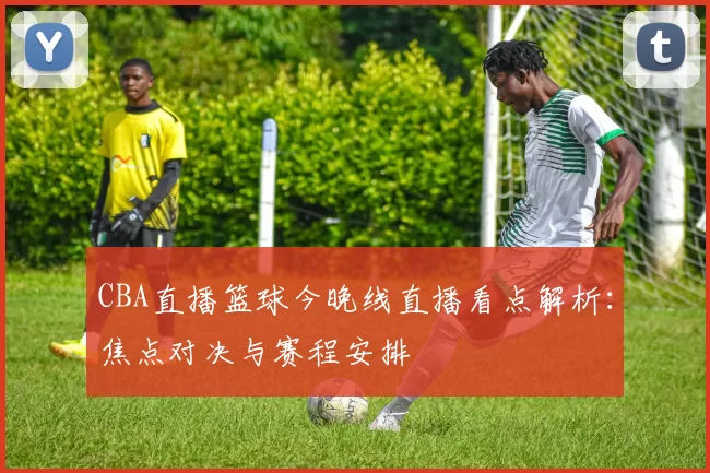 CBA直播篮球今晚线直播看点解析：焦点对决与赛程安排
