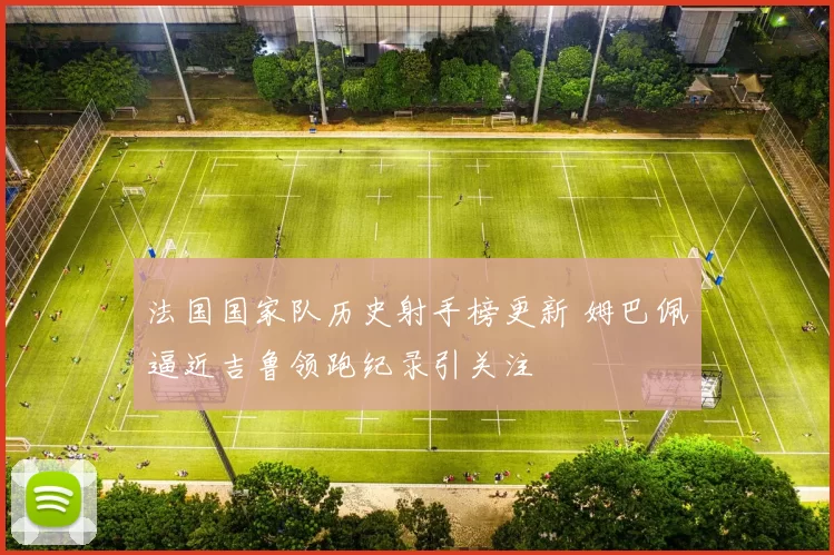 法国国家队历史射手榜更新 姆巴佩逼近吉鲁领跑纪录引关注