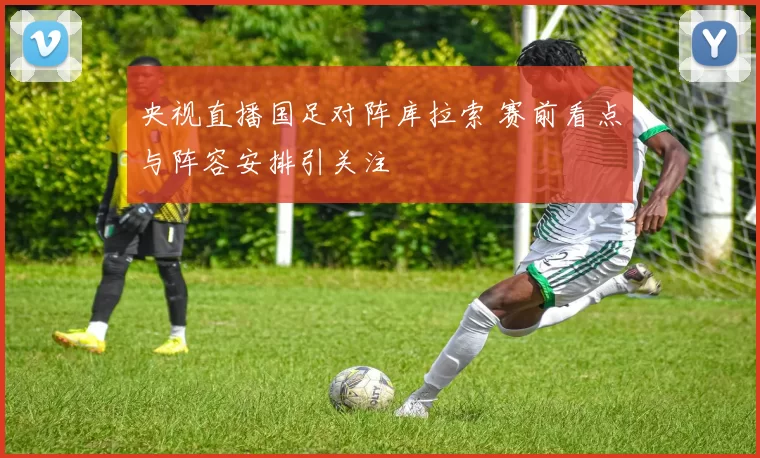 央视直播国足对阵库拉索 赛前看点与阵容安排引关注