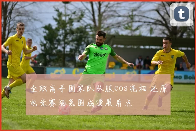 全职高手国家队队服cos亮相 还原电竞赛场氛围成漫展看点