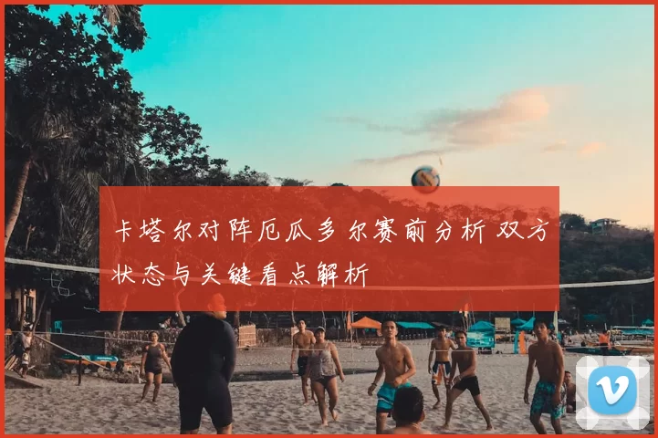 卡塔尔对阵厄瓜多尔赛前分析 双方状态与关键看点解析