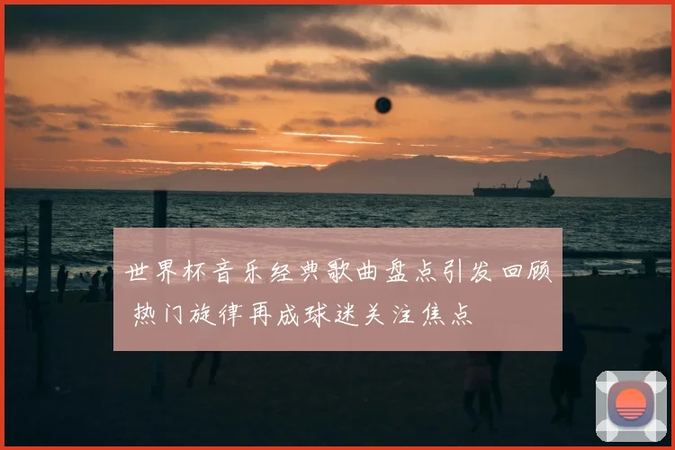 世界杯音乐经典歌曲盘点引发回顾 热门旋律再成球迷关注焦点