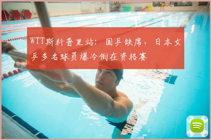 WTT斯科普里站:国乒缺席,日本女乒多名球员爆冷倒在资格赛