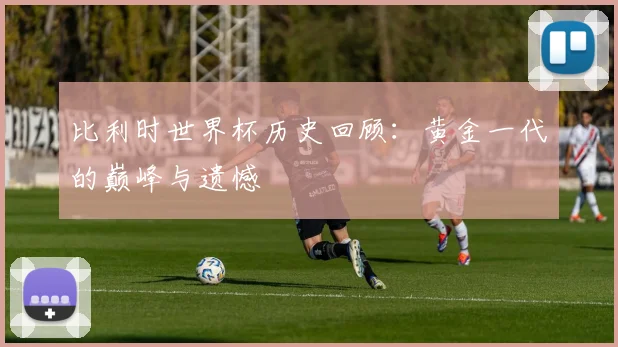 比利时世界杯历史回顾:黄金一代的巅峰与遗憾