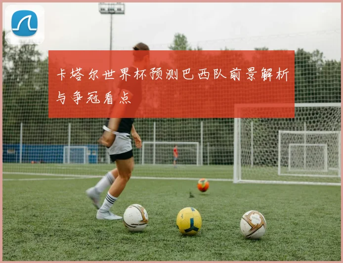卡塔尔世界杯预测巴西队前景解析与争冠看点