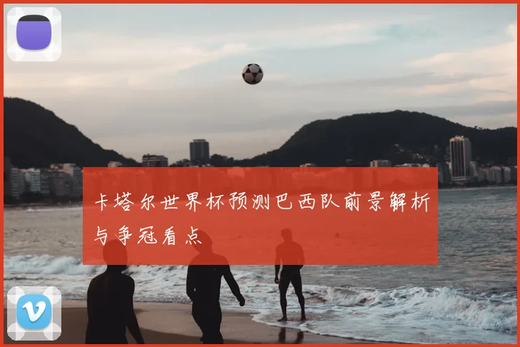 卡塔尔世界杯预测巴西队前景解析与争冠看点